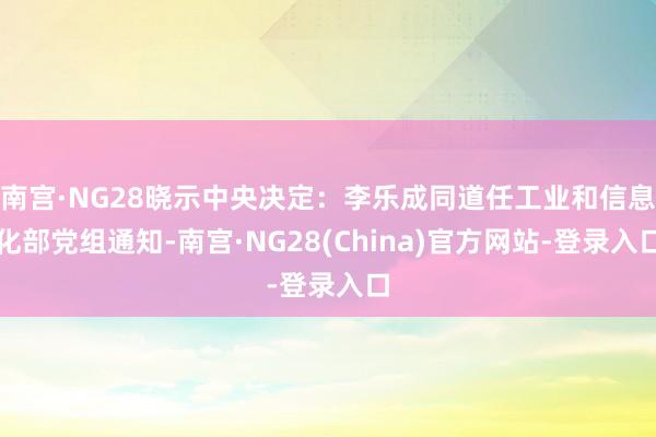 南宫·NG28晓示中央决定：李乐成同道任工业和信息化部党组通知-南宫·NG28(China)官方网站-登录入口