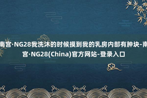 南宫·NG28我洗沐的时候摸到我的乳房内部有肿块-南宫·NG28(China)官方网站-登录入口