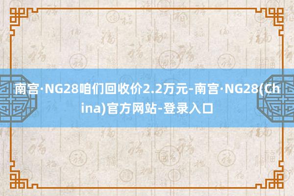 南宫·NG28咱们回收价2.2万元-南宫·NG28(China)官方网站-登录入口