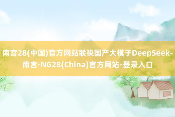 南宫28(中国)官方网站联袂国产大模子DeepSeek-南宫·NG28(China)官方网站-登录入口