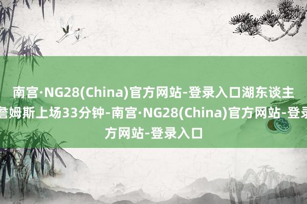 南宫·NG28(China)官方网站-登录入口湖东谈主前卫詹姆斯上场33分钟-南宫·NG28(China)官方网站-登录入口