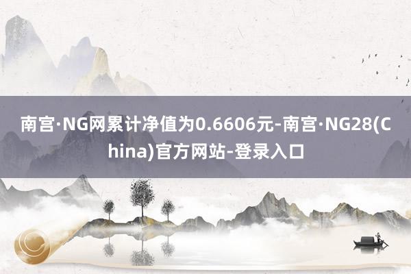 南宫·NG网累计净值为0.6606元-南宫·NG28(China)官方网站-登录入口