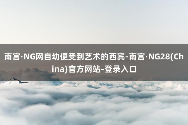 南宫·NG网自幼便受到艺术的西宾-南宫·NG28(China)官方网站-登录入口