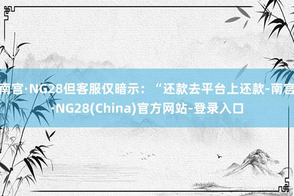 南宫·NG28但客服仅暗示：“还款去平台上还款-南宫·NG28(China)官方网站-登录入口