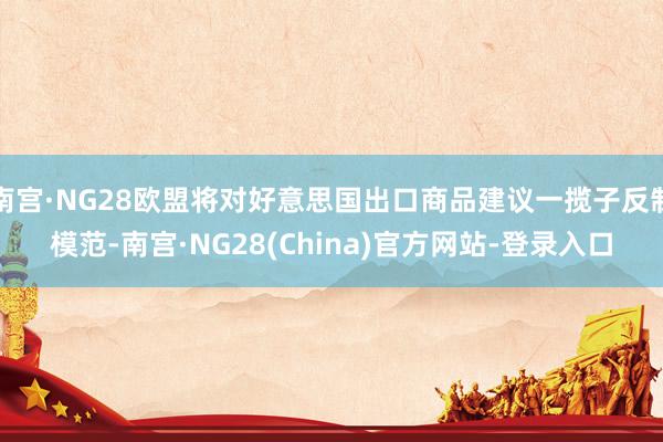 南宫·NG28欧盟将对好意思国出口商品建议一揽子反制模范-南宫·NG28(China)官方网站-登录入口