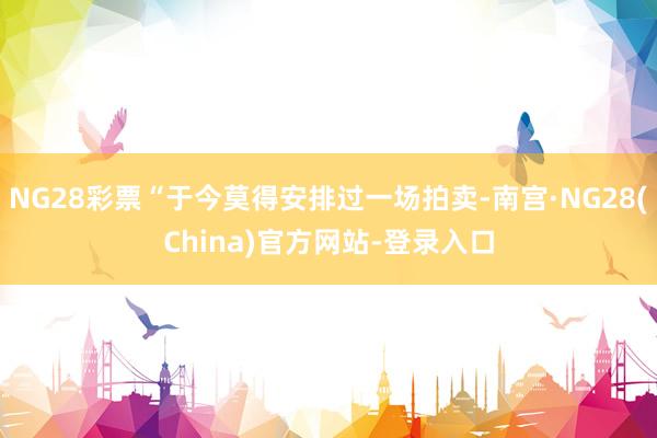 NG28彩票“于今莫得安排过一场拍卖-南宫·NG28(China)官方网站-登录入口