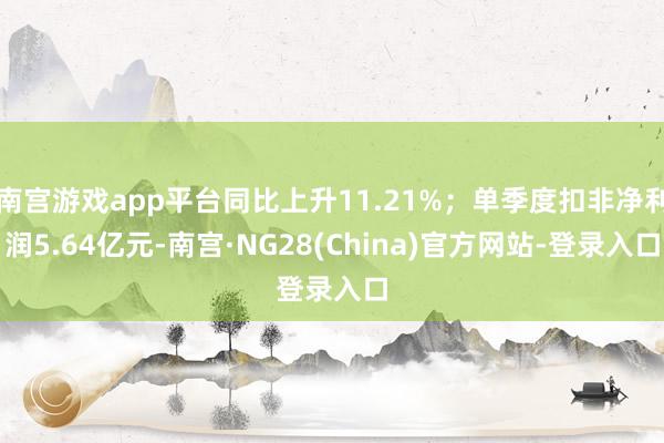 南宫游戏app平台同比上升11.21%；单季度扣非净利润5.64亿元-南宫·NG28(China)官方网站-登录入口