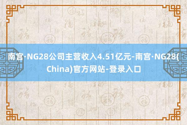 南宫·NG28公司主营收入4.51亿元-南宫·NG28(China)官方网站-登录入口