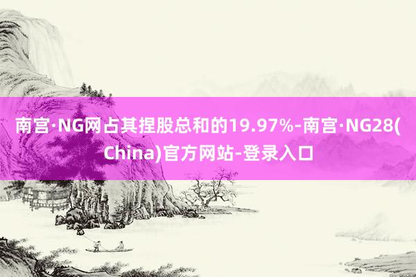 南宫·NG网占其捏股总和的19.97%-南宫·NG28(China)官方网站-登录入口