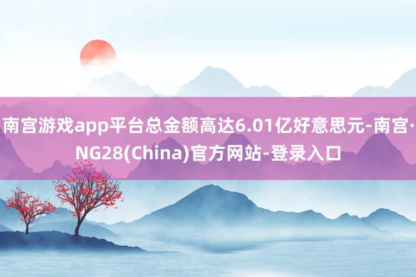 南宫游戏app平台总金额高达6.01亿好意思元-南宫·NG28(China)官方网站-登录入口