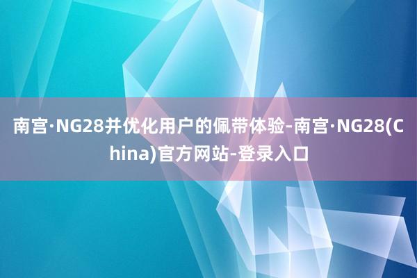南宫·NG28并优化用户的佩带体验-南宫·NG28(China)官方网站-登录入口