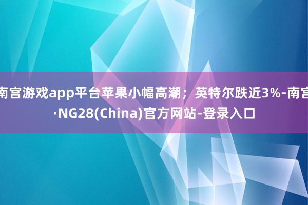 南宫游戏app平台苹果小幅高潮；英特尔跌近3%-南宫·NG28(China)官方网站-登录入口