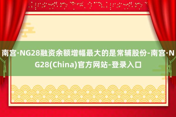 南宫·NG28融资余额增幅最大的是常辅股份-南宫·NG28(China)官方网站-登录入口