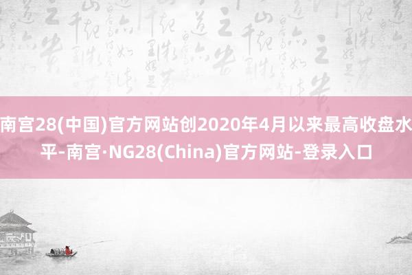 南宫28(中国)官方网站创2020年4月以来最高收盘水平-南宫·NG28(China)官方网站-登录入口