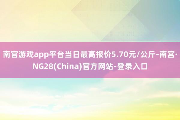 南宫游戏app平台当日最高报价5.70元/公斤-南宫·NG28(China)官方网站-登录入口