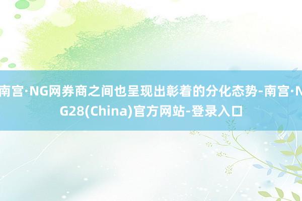 南宫·NG网券商之间也呈现出彰着的分化态势-南宫·NG28(China)官方网站-登录入口