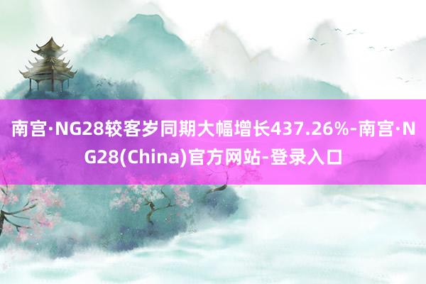 南宫·NG28较客岁同期大幅增长437.26%-南宫·NG28(China)官方网站-登录入口