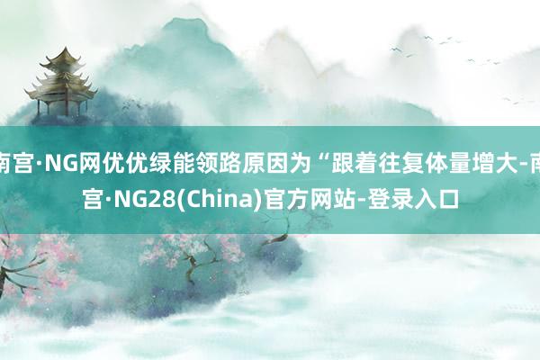 南宫·NG网优优绿能领路原因为“跟着往复体量增大-南宫·NG28(China)官方网站-登录入口