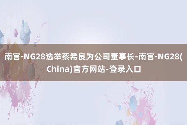 南宫·NG28选举蔡希良为公司董事长-南宫·NG28(China)官方网站-登录入口