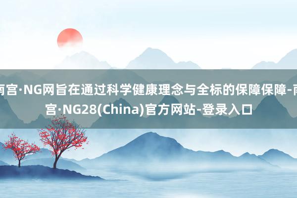南宫·NG网旨在通过科学健康理念与全标的保障保障-南宫·NG28(China)官方网站-登录入口