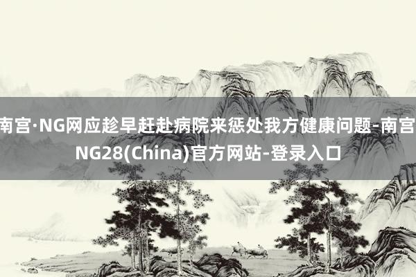 南宫·NG网应趁早赶赴病院来惩处我方健康问题-南宫·NG28(China)官方网站-登录入口