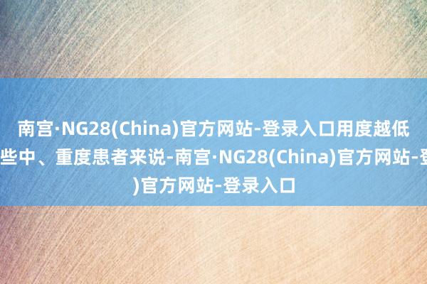 南宫·NG28(China)官方网站-登录入口用度越低:关于一些中、重度患者来说-南宫·NG28(China)官方网站-登录入口