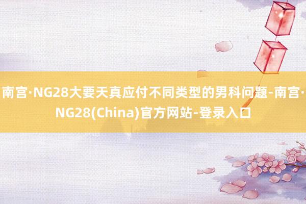 南宫·NG28大要天真应付不同类型的男科问题-南宫·NG28(China)官方网站-登录入口