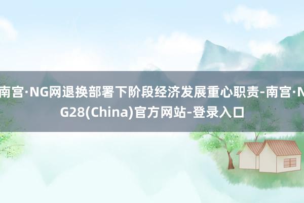 南宫·NG网退换部署下阶段经济发展重心职责-南宫·NG28(China)官方网站-登录入口