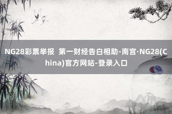 NG28彩票举报  第一财经告白相助-南宫·NG28(China)官方网站-登录入口