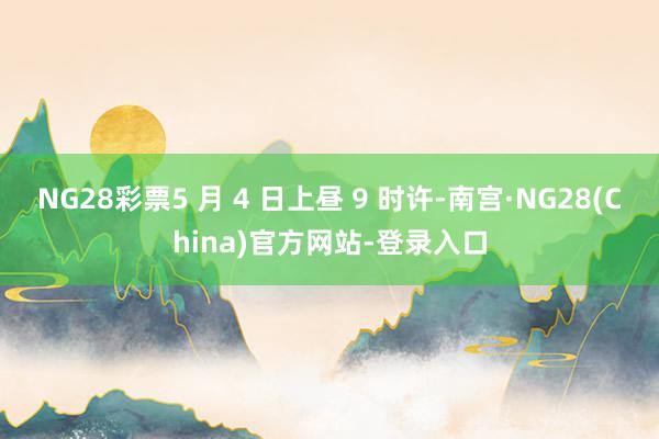 NG28彩票5 月 4 日上昼 9 时许-南宫·NG28(China)官方网站-登录入口