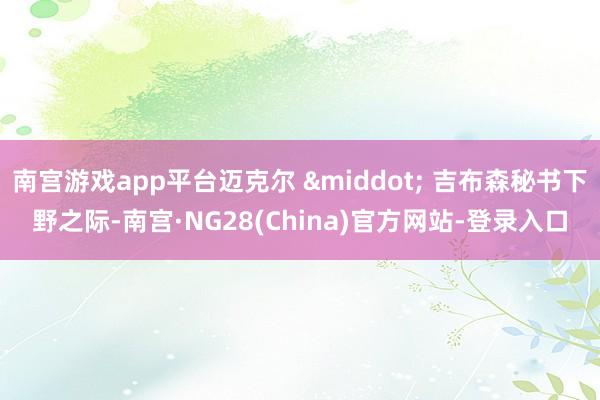 南宫游戏app平台迈克尔 &middot; 吉布森秘书下野之际-南宫·NG28(China)官方网站-登录入口
