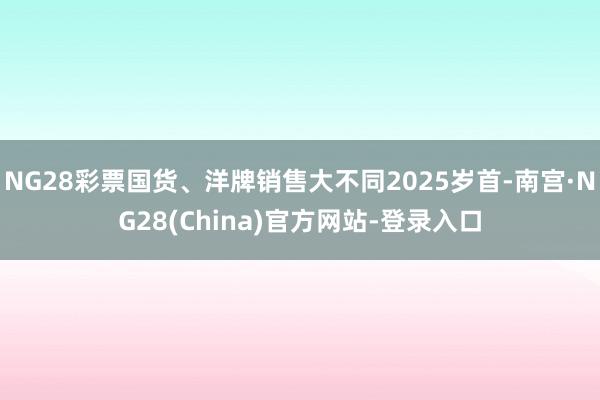 NG28彩票国货、洋牌销售大不同2025岁首-南宫·NG28(China)官方网站-登录入口