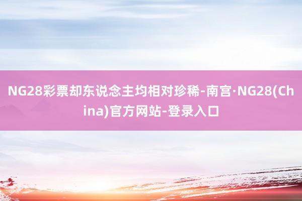 NG28彩票却东说念主均相对珍稀-南宫·NG28(China)官方网站-登录入口