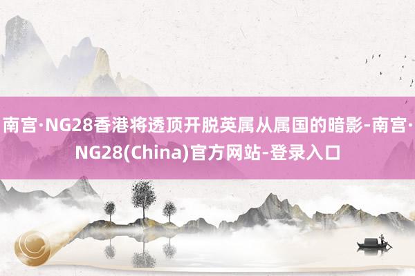 南宫·NG28香港将透顶开脱英属从属国的暗影-南宫·NG28(China)官方网站-登录入口