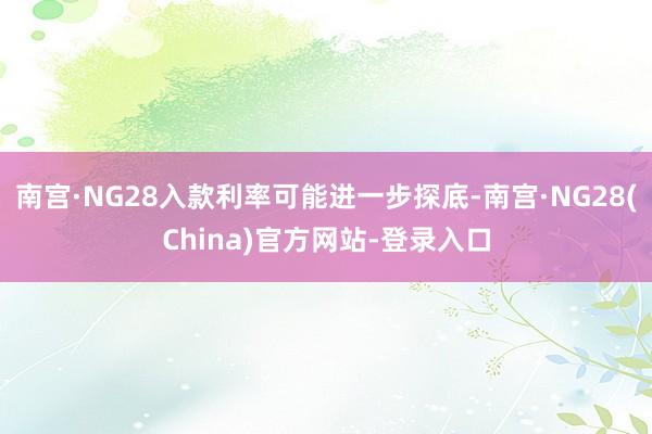 南宫·NG28入款利率可能进一步探底-南宫·NG28(China)官方网站-登录入口