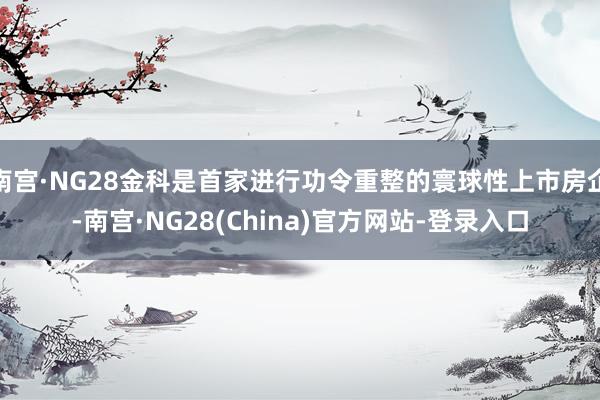 南宫·NG28金科是首家进行功令重整的寰球性上市房企-南宫·NG28(China)官方网站-登录入口