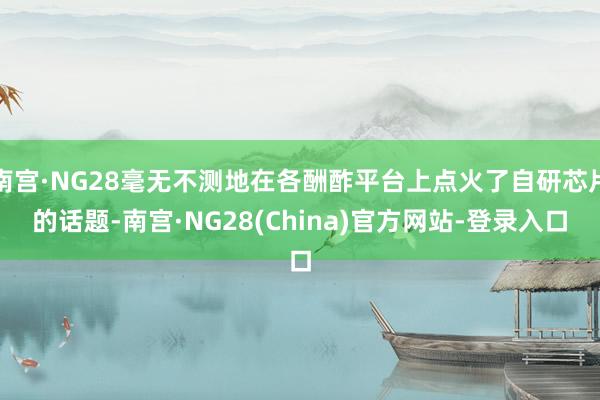 南宫·NG28毫无不测地在各酬酢平台上点火了自研芯片的话题-南宫·NG28(China)官方网站-登录入口