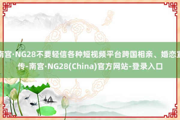 南宫·NG28不要轻信各种短视频平台跨国相亲、婚恋宣传-南宫·NG28(China)官方网站-登录入口