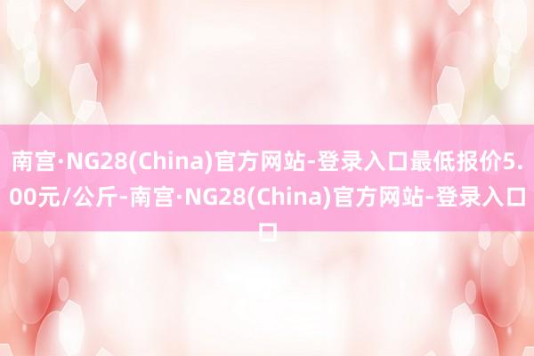 南宫·NG28(China)官方网站-登录入口最低报价5.00元/公斤-南宫·NG28(China)官方网站-登录入口