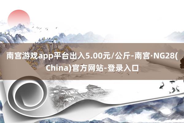 南宫游戏app平台出入5.00元/公斤-南宫·NG28(China)官方网站-登录入口