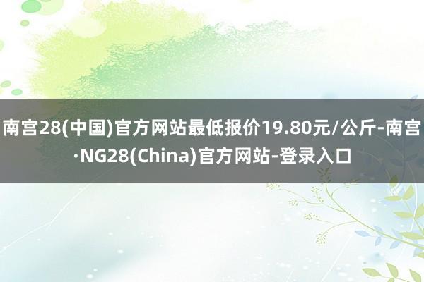 南宫28(中国)官方网站最低报价19.80元/公斤-南宫·NG28(China)官方网站-登录入口