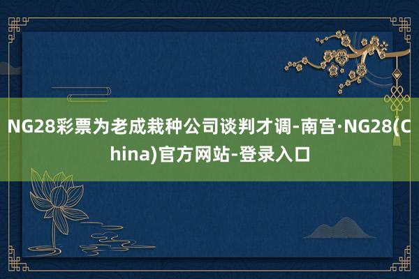 NG28彩票为老成栽种公司谈判才调-南宫·NG28(China)官方网站-登录入口