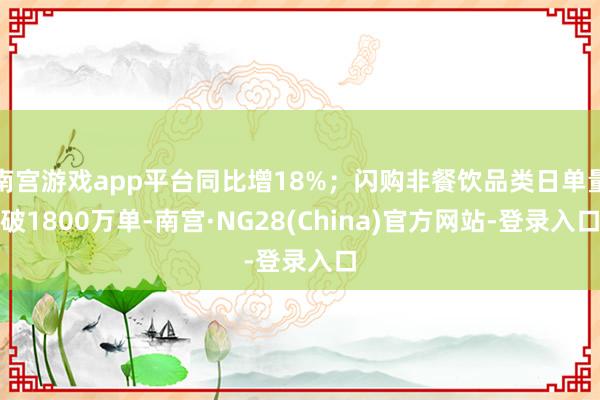 南宫游戏app平台同比增18%；闪购非餐饮品类日单量破1800万单-南宫·NG28(China)官方网站-登录入口
