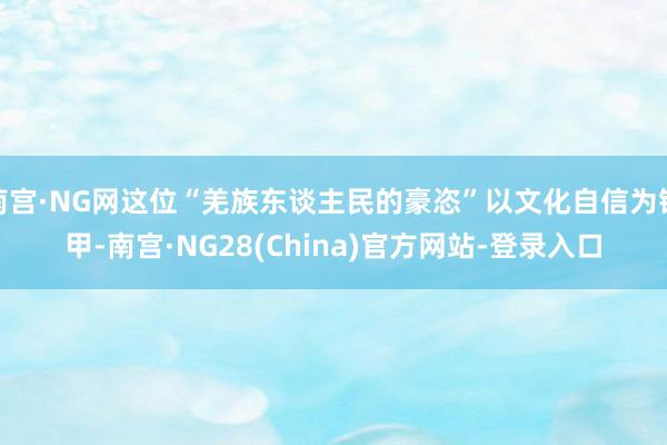 南宫·NG网这位“羌族东谈主民的豪恣”以文化自信为铠甲-南宫·NG28(China)官方网站-登录入口