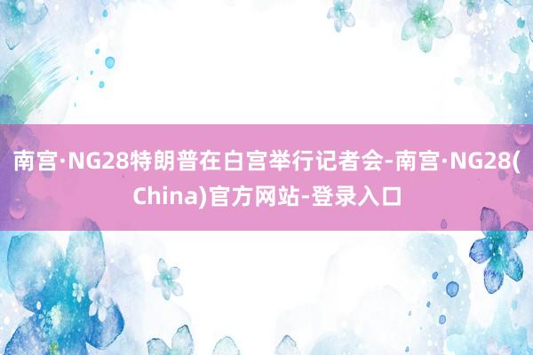 南宫·NG28特朗普在白宫举行记者会-南宫·NG28(China)官方网站-登录入口