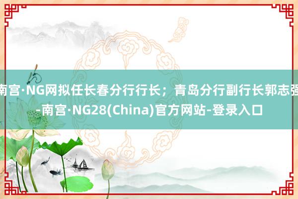 南宫·NG网拟任长春分行行长;青岛分行副行长郭志强-南宫·NG28(China)官方网站-登录入口
