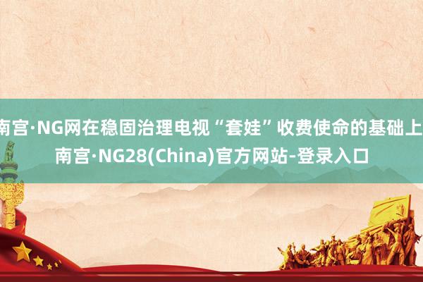 南宫·NG网在稳固治理电视“套娃”收费使命的基础上-南宫·NG28(China)官方网站-登录入口