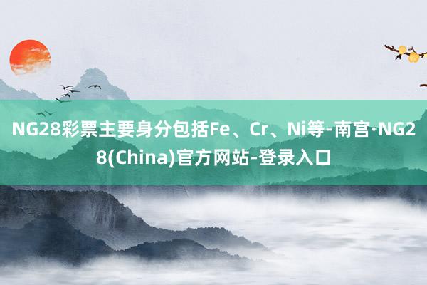 NG28彩票主要身分包括Fe、Cr、Ni等-南宫·NG28(China)官方网站-登录入口