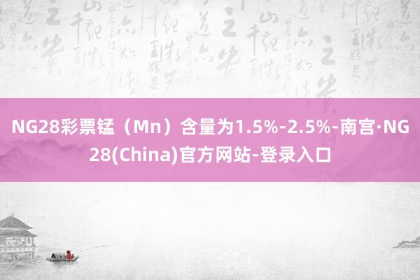 NG28彩票锰(Mn)含量为1.5%-2.5%-南宫·NG28(China)官方网站-登录入口