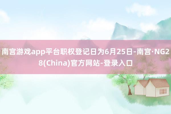 南宫游戏app平台职权登记日为6月25日-南宫·NG28(China)官方网站-登录入口
